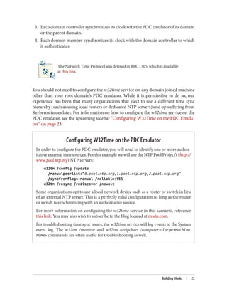 3. EachdomaincontrollersynchronizesitsclockwiththePDCemulatorofitsdomain
or the parent domain.
4. Each domain member synchronizes its clock with the domain controller to which
it authenticates.
TheNetworkTimeProtocolwasdefinedinRFC1305,whichisavailable
at this link.
You should not need to configure the w32time service on any domain joined machine
other than your root domain’s PDC emulator. While it is permissible to do so, our
experience has been that many organizations that elect to use a different time sync
hierarchy (such as using local routers or dedicated NTP servers) end up suffering from
Kerberos issues later. For information on how to configure the w32time service on the
PDC emulator, see the upcoming sidebar “Configuring W32Time on the PDC Emula‐
tor” on page 23.
Configuring W32Time on the PDC Emulator
In order to configure the PDC emulator, you will need to identify one or more author‐
itative external time sources. For this example we will use the NTP Pool Project’s (http://
www.pool.ntp.org) NTP servers:
w32tm /config /update
/manualpeerlist:"0.pool.ntp.org,1.pool.ntp.org,2.pool.ntp.org"
/syncfromflags:manual /reliable:YES
w32tm /resync /rediscover /nowait
Some organizations opt to use a local network device such as a router or switch in lieu
of an external NTP server. This is a perfectly valid configuration so long as the router
or switch is synchronizing with an authoritative source.
For more information on configuring the w32time service in this scenario, reference
this link. You may also wish to subscribe to the blog located at msdn.com.
For troubleshooting time sync issues, the w32time service will log events to the System
event log. The w32tm /monitor and w32tm /stripchart /computer:<TargetMachine
Name> commands are often useful for troubleshooting as well.
Building Blocks | 23
 