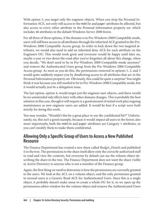 With option 3, you target only the engineer objects. When you strip the Personal In‐
formation ACE, not only will access to the mobile and pager attributes be affected, but
also access to every other attribute in the Personal Information property set, which
includes 46 attributes in the default Windows Server 2008 forest.
For all three of these options, if the domain is in Pre-Windows 2000 Compatible mode,
users will still have access to all attributes through the inherited ACE granted to the Pre-
Windows 2000 Compatible Access group. In order to lock down the two targeted at‐
tributes, we would also need to add an inherited deny ACE for each attribute on the
Engineers OU. This would work great and everyone would be happy until later on,
maybe a year or two down the road after you’ve forgotten all about this change, when
you decide, “We don’t need to be in Pre-Windows 2000 Compatible mode anymore”
and remove the Authenticated Users group from the Pre-Windows 2000 Compatible
Access group. As soon as you do this, the permissions removed in options 1, 2, and 3
would quite suddenly impact you by disallowing access to all attributes that are in the
Personal Information property set. Obviously, this could be quite a surprise! You might
think it was because you still needed to be in Pre-Windows 2000 Compatible mode, but
it would actually just be a delegation issue.
The last option, option 4, would target just the engineer user objects, and there would
be no unintended side effects later with other domain changes. This is probably the best
solution in this case, though it will require is a good amount of initial work plus ongoing
maintenance as new engineer users are added. It would be best if a script were built
strictly for doing this work.
You may wonder, “Wouldn’t this be a great place to use the confidential bit?” Unfortu‐
nately, no, this isn’t a good example, because it would impact all users in the forest; also
more importantly, both the mobile and pager attributes are Category 1 attributes, so
you can’t modify them to make them confidential.
Allowing Only a Specific Group of Users to Access a New Published
Resource
The Finance Department has created a new share called Budget_Details and published
it in the tree. The permissions to the share itself allow only the correctly authorized staff
to read and view the contents, but everyone by default can see the volume object de‐
scribing the share in the tree. The Finance Department does not want the share visible
in Active Directory to anyone who is not a member of the Finance group.
Again, the first thing we need to determine is how the permissions are currently granted
to the users. We look at the ACL on a volume object, and the only permission granted
to normal users is a Generic Read ACE for Authenticated Users. Since this is a single
object, it probably doesn’t make sense to create a whole OU for it, so we open up the
permissions editor window for the volume object and remove the Authenticated Users
464 | Chapter 16: Active Directory Security: Permissions and Auditing
 