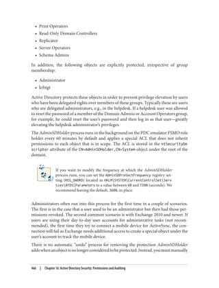 • Print Operators
• Read-Only Domain Controllers
• Replicator
• Server Operators
• Schema Admins
In addition, the following objects are explicitly protected, irrespective of group
membership:
• Administrator
• krbtgt
Active Directory protects these objects in order to prevent privilege elevation by users
who have been delegated rights over members of these groups. Typically these are users
who are delegated administrators, e.g., in the helpdesk. If a helpdesk user was allowed
to reset the password of a member of the Domain Admins or Account Operators group,
for example, he could reset the user’s password and then log in as that user—greatly
elevating the helpdesk administrator’s privileges.
The AdminSDHolder process runs in the background on the PDC emulator FSMO role
holder every 60 minutes by default and applies a special ACL that does not inherit
permissions to each object that is in scope. The ACL is stored in the ntSecurityDe
scriptor attribute of the CN=AdminSDHolder,CN=System object under the root of the
domain.
If you want to modify the frequency at which the AdminSDHolder
process runs, you can set the AdminSDProtectFrequency registry set‐
ting (REG_DWORD) located in HKLMSYSTEMCurrentControlSetServ
icesNTDSParameters to a value between 60 and 7200 (seconds). We
recommend leaving the default, 3600, in place.
Administrators often run into this process for the first time in a couple of scenarios.
The first is in the case that a user used to be an administrator but then had those per‐
missions revoked. The second common scenario is with Exchange 2010 and newer. If
users are using their day-to-day user accounts for administrative tasks (not recom‐
mended), the first time they try to connect a mobile device for ActiveSync, the con‐
nection will fail as Exchange needs additional access to create a special object under the
user’s account to track the mobile device.
There is no automatic “undo” process for removing the protection AdminSDHolder
addswhenanobjectisnolongerconsideredtobeprotected.Instead,youmustmanually
466 | Chapter 16: Active Directory Security: Permissions and Auditing
 