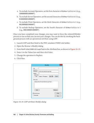 a. To exclude Account Operators, set the first character of dsHeuristics to 1 (e.g.,
100000000100000f).
b. ToexcludeServerOperators,setthesecondcharacterofdsHeuristics to1 (e.g.,
010000000100000f).
c. To exclude Print Operators, set the third character of dsHeuristics to 1 (e.g.,
001000000100000f).
d. To exclude Backup Operators, set the fourth character of dsHeuristics to 1
(e.g., 000100000100000f).
Once you have completed your changes, you may want to force the AdminSDHolder
process to run so that you can test your changes. You can do this by invoking the back‐
ground process with an operational attribute using LDP:
1. Launch LDP and then bind to the PDC emulator FSMO role holder.
2. Open the Browse→Modify dialog.
3. Enter RunProtectAdminGroupsTask in the Attribute box, as shown in Figure 16-19.
4. Enter 1 in the Values box and then click Enter.
5. Change the operation to Replace.
6. Click Run.
Figure 16-19. LDP attribute Modify dialog
468 | Chapter 16: Active Directory Security: Permissions and Auditing
 