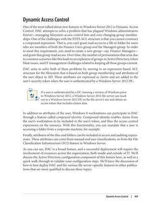 Dynamic Access Control
One of the most talked about new features in Windows Server 2012 is Dynamic Access
Control. DAC attempts to solve a problem that has plagued Windows administrators
forever—managing filesystem access control lists and ever-changing group member‐
ships. One of the challenges with the NTFS ACL structure is that you cannot construct
a compound expression. That is, you can’t grant read access to a file or folder for users
who are members of both the Finance Users group and the Managers group. In order
to meet this requirement, you need to create a new group—say, Finance Managers—
and grant that group read access. Over time, the number of permutations that arise due
to common scenarios like this leads to an explosion of groups in Active Directory, token
bloat issues, and IT management challenges related to keeping all these groups current.
DAC aims to solve both of these problems by moving to an expression-based ACL
structure for the filesystem that is based on both group membership and attributes of
the user object in AD. These attributes are expressed as claims and are added to the
user’s security token when the user is authenticated by a Windows Server 2012 DC.
If a user is authenticated by a DC running a version of Windows prior
to Windows Server 2012, a Windows Server 2012 file server can reach
out to a Windows Server 2012 DC in the file server’s site and obtain an
access token that includes claims data.
In addition to attributes of the user, Windows 8 workstations can participate in DAC
through a feature called compound identity. Compound identity enables claims from
the user’s workstation to be included in the user’s token, and thus the access control
expressions on the resource. With this functionality, you can mandate that a user is
accessing a folder from a corporate machine, for example.
Finally, attributes of the files and folders can be included in access and auditing expres‐
sions. These attributes can come from manual end user classifications, or from the File
Classification Infrastructure (FCI) feature in Windows Server.
As you can see, DAC is a broad feature, and a successful deployment will require the
involvement of resources across the organization, both inside and outside of IT. We’ll
discuss the Active Directory configuration component of this feature here, as well as a
quick walk-through to validate your configuration steps. We’ll leave the discussion of
how to best deploy DAC and the various file server–specific features to other publica‐
tions that are more qualified to discuss these topics.
Dynamic Access Control | 469
 