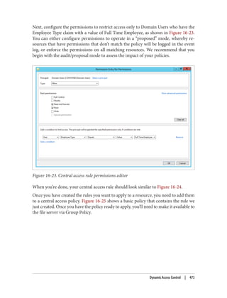 Next, configure the permissions to restrict access only to Domain Users who have the
Employee Type claim with a value of Full Time Employee, as shown in Figure 16-23.
You can either configure permissions to operate in a “proposed” mode, whereby re‐
sources that have permissions that don’t match the policy will be logged in the event
log, or enforce the permissions on all matching resources. We recommend that you
begin with the audit/proposal mode to assess the impact of your policies.
Figure 16-23. Central access rule permissions editor
When you’re done, your central access rule should look similar to Figure 16-24.
Once you have created the rules you want to apply to a resource, you need to add them
to a central access policy. Figure 16-25 shows a basic policy that contains the rule we
just created. Once you have the policy ready to apply, you’ll need to make it available to
the file server via Group Policy.
Dynamic Access Control | 473
 