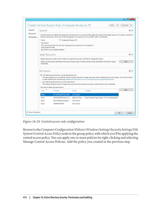 Figure 16-24. Central access rule configuration
BrowsetotheComputerConfigurationPoliciesWindowsSettingsSecuritySettingsFile
SystemCentral Access Policy node in the group policy with which you’ll be applying the
central access policy. You can apply one or more policies by right-clicking and selecting
Manage Central Access Policies. Add the policy you created in the previous step.
474 | Chapter 16: Active Directory Security: Permissions and Auditing
 