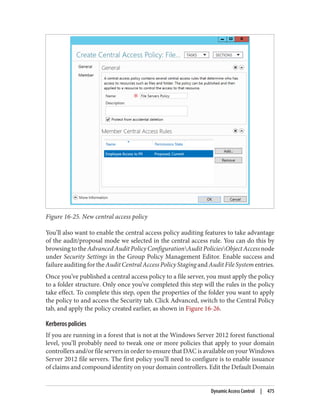 Figure 16-25. New central access policy
You’ll also want to enable the central access policy auditing features to take advantage
of the audit/proposal mode we selected in the central access rule. You can do this by
browsingtotheAdvancedAuditPolicyConfigurationAuditPoliciesObjectAccessnode
under Security Settings in the Group Policy Management Editor. Enable success and
failure auditing for the Audit Central Access Policy Staging and Audit File System entries.
Once you’ve published a central access policy to a file server, you must apply the policy
to a folder structure. Only once you’ve completed this step will the rules in the policy
take effect. To complete this step, open the properties of the folder you want to apply
the policy to and access the Security tab. Click Advanced, switch to the Central Policy
tab, and apply the policy created earlier, as shown in Figure 16-26.
Kerberos policies
If you are running in a forest that is not at the Windows Server 2012 forest functional
level, you’ll probably need to tweak one or more policies that apply to your domain
controllers and/or file servers in order to ensure that DAC is available on your Windows
Server 2012 file servers. The first policy you’ll need to configure is to enable issuance
of claims and compound identity on your domain controllers. Edit the Default Domain
Dynamic Access Control | 475
 