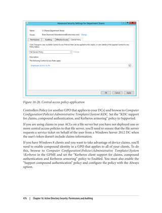 Figure 16-26. Central access policy application
Controllers Policy (or another GPO that applies to your DCs) and browse to Computer
ConfigurationPoliciesAdministrative TemplatesSystemKDC. Set the “KDC support
for claims, compound authentication, and Kerberos armoring” policy to Supported.
If you are using claims in your ACLs on a file server but you have not deployed one or
more central access policies to that file server, you’ll need to ensure that the file server
requests a service ticket on behalf of the user from a Windows Server 2012 DC when
the user’s token doesn’t include claims information.
If you have Windows 8 clients and you want to take advantage of device claims, you’ll
need to enable compound identity in a GPO that applies to all of your clients. To do
this, browse to Computer ConfigurationPoliciesAdministrative TemplatesSystem
Kerberos in the GPME and set the “Kerberos client support for claims, compound
authentication and Kerberos armoring” policy to Enabled. You must also enable the
“Support compound authentication” policy and configure the policy with the Always
option.
476 | Chapter 16: Active Directory Security: Permissions and Auditing
 