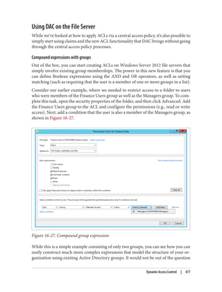 Using DAC on the File Server
While we’ve looked at how to apply ACLs via a central access policy, it’s also possible to
simply start using claims and the new ACL functionality that DAC brings without going
through the central access policy processes.
Compound expressions with groups
Out of the box, you can start creating ACLs on Windows Server 2012 file servers that
simply involve existing group memberships. The power in this new feature is that you
can define Boolean expressions using the AND and OR operators, as well as setting
matching (such as requiring that the user is a member of one or more groups in a list).
Consider our earlier example, where we needed to restrict access to a folder to users
who were members of the Finance Users group as well as the Managers group. To com‐
plete this task, open the security properties of the folder, and then click Advanced. Add
the Finance Users group to the ACL and configure the permissions (e.g., read or write
access). Next, add a condition that the user is also a member of the Managers group, as
shown in Figure 16-27.
Figure 16-27. Compound group expression
While this is a simple example consisting of only two groups, you can see how you can
easily construct much more complex expressions that model the structure of your or‐
ganization using existing Active Directory groups. It would not be out of the question
Dynamic Access Control | 477
 
