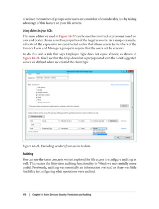 to reduce the number of groups some users are a member of considerably just by taking
advantage of this feature on your file servers.
Using claims in your ACLs
The same editor we used in Figure 16-27 can be used to construct expressions based on
user and device claims as well as properties of the target resource. As a simple example,
let’s extend the expression we constructed earlier that allows access to members of the
Finance Users and Managers groups to require that the users not be vendors.
To do this, add a rule that says Employee Type does not equal Vendor, as shown in
Figure 16-28. You’ll see that the drop-down list is prepopulated with the list of suggested
values we defined when we created the claim type.
Figure 16-28. Excluding vendors from access to data
Auditing
You can use the same concepts we just explored for file access to configure auditing as
well. This makes the filesystem auditing functionality in Windows substantially more
useful. Previously, auditing was essentially an information overload as there was little
flexibility in configuring what operations were audited.
478 | Chapter 16: Active Directory Security: Permissions and Auditing
 