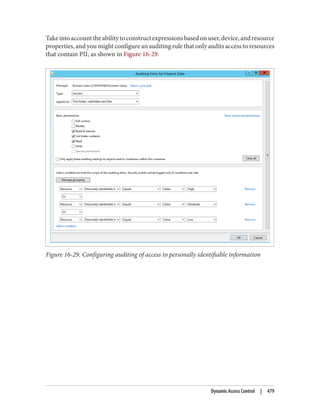 Takeintoaccounttheabilitytoconstructexpressionsbasedonuser,device,andresource
properties, and you might configure an auditing rule that only audits access to resources
that contain PII, as shown in Figure 16-29.
Figure 16-29. Configuring auditing of access to personally identifiable information
Dynamic Access Control | 479
 