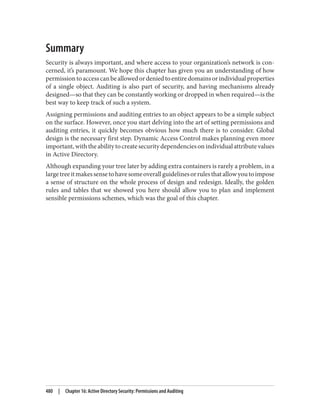 Summary
Security is always important, and where access to your organization’s network is con‐
cerned, it’s paramount. We hope this chapter has given you an understanding of how
permissiontoaccesscanbeallowedordeniedtoentiredomainsorindividualproperties
of a single object. Auditing is also part of security, and having mechanisms already
designed—so that they can be constantly working or dropped in when required—is the
best way to keep track of such a system.
Assigning permissions and auditing entries to an object appears to be a simple subject
on the surface. However, once you start delving into the art of setting permissions and
auditing entries, it quickly becomes obvious how much there is to consider. Global
design is the necessary first step. Dynamic Access Control makes planning even more
important,withtheabilitytocreatesecuritydependenciesonindividualattributevalues
in Active Directory.
Although expanding your tree later by adding extra containers is rarely a problem, in a
largetreeitmakessensetohavesomeoverallguidelinesorrulesthatallowyoutoimpose
a sense of structure on the whole process of design and redesign. Ideally, the golden
rules and tables that we showed you here should allow you to plan and implement
sensible permissions schemes, which was the goal of this chapter.
480 | Chapter 16: Active Directory Security: Permissions and Auditing
 