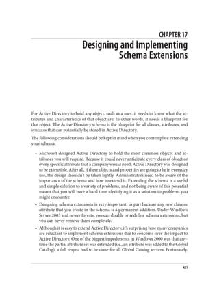 CHAPTER 17
Designing and Implementing
Schema Extensions
For Active Directory to hold any object, such as a user, it needs to know what the at‐
tributes and characteristics of that object are. In other words, it needs a blueprint for
that object. The Active Directory schema is the blueprint for all classes, attributes, and
syntaxes that can potentially be stored in Active Directory.
The following considerations should be kept in mind when you contemplate extending
your schema:
• Microsoft designed Active Directory to hold the most common objects and at‐
tributes you will require. Because it could never anticipate every class of object or
every specific attribute that a company would need, Active Directory was designed
to be extensible. After all, if these objects and properties are going to be in everyday
use, the design shouldn’t be taken lightly. Administrators need to be aware of the
importance of the schema and how to extend it. Extending the schema is a useful
and simple solution to a variety of problems, and not being aware of this potential
means that you will have a hard time identifying it as a solution to problems you
might encounter.
• Designing schema extensions is very important, in part because any new class or
attribute that you create in the schema is a permanent addition. Under Windows
Server 2003 and newer forests, you can disable or redefine schema extensions, but
you can never remove them completely.
• Although it is easy to extend Active Directory, it’s surprising how many companies
are reluctant to implement schema extensions due to concerns over the impact to
Active Directory. One of the biggest impediments in Windows 2000 was that any‐
time the partial attribute set was extended (i.e., an attribute was added to the Global
Catalog), a full resync had to be done for all Global Catalog servers. Fortunately,
481
 