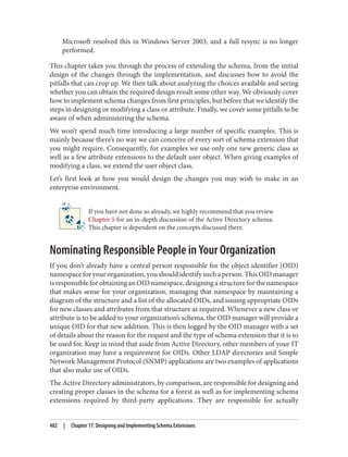 Microsoft resolved this in Windows Server 2003, and a full resync is no longer
performed.
This chapter takes you through the process of extending the schema, from the initial
design of the changes through the implementation, and discusses how to avoid the
pitfalls that can crop up. We then talk about analyzing the choices available and seeing
whether you can obtain the required design result some other way. We obviously cover
how to implement schema changes from first principles, but before that we identify the
steps in designing or modifying a class or attribute. Finally, we cover some pitfalls to be
aware of when administering the schema.
We won’t spend much time introducing a large number of specific examples. This is
mainly because there’s no way we can conceive of every sort of schema extension that
you might require. Consequently, for examples we use only one new generic class as
well as a few attribute extensions to the default user object. When giving examples of
modifying a class, we extend the user object class.
Let’s first look at how you would design the changes you may wish to make in an
enterprise environment.
If you have not done so already, we highly recommend that you review
Chapter 5 for an in-depth discussion of the Active Directory schema.
This chapter is dependent on the concepts discussed there.
Nominating Responsible People in Your Organization
If you don’t already have a central person responsible for the object identifier (OID)
namespace for your organization, you should identify such a person. This OID manager
is responsible for obtaining an OID namespace, designing a structure for the namespace
that makes sense for your organization, managing that namespace by maintaining a
diagram of the structure and a list of the allocated OIDs, and issuing appropriate OIDs
for new classes and attributes from that structure as required. Whenever a new class or
attribute is to be added to your organization’s schema, the OID manager will provide a
unique OID for that new addition. This is then logged by the OID manager with a set
of details about the reason for the request and the type of schema extension that it is to
be used for. Keep in mind that aside from Active Directory, other members of your IT
organization may have a requirement for OIDs. Other LDAP directories and Simple
Network Management Protocol (SNMP) applications are two examples of applications
that also make use of OIDs.
The Active Directory administrators, by comparison, are responsible for designing and
creating proper classes in the schema for a forest as well as for implementing schema
extensions required by third-party applications. They are responsible for actually
482 | Chapter 17: Designing and Implementing Schema Extensions
 