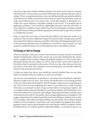 The point is that some of these attributes already exist in the Active Directory schema,
and some don’t. At some point, you need to determine the actual data that you want to
include. This is an important decision, since not all data should necessarily be added to
Active Directory. While it may be nice to have shoe size data in the directory, it may not
make much business sense. You need to ask, “Is this data needed on all domain con‐
trollers for a given domain or all global catalogs in the forest?” It is possible that an
application partition, Active Directory Lightweight Directory Services (AD LDS), or
even a SQL Server database may be a better store for this information. Solutions outside
of the AD forest are often particularly appropriate when the data in question is sensitive
or confidential in nature.
Keep in mind that every piece of data that gets added to the directory needs to be
replicated. This can have a significant impact on network traffic, storage needs, and the
time required to build new domain controllers. If the data will change frequently, factor
in the increased replication load. If replication is a burden on your network, you may
experience additional latency in overall replication due to the added overhead.
To Change or Not to Change
When you identify a deficiency in your Active Directory schema, you have to look into
whether modifying the schema is the correct way to proceed. Finding that the schema
lacks a complete series of objects along with multiple attributes is a far cry from iden‐
tifying that the person-who-needs-to-refill-the-printer-with-toner attribute of
the printer object is missing from the schema. There’s no rule, either, that says that once
you wish to create three extra attributes on an existing object, you should modify the
schema. It all comes down to choice.
To help you make that choice, you should ask yourself whether there are any other
objects or attributes that you could use to solve your problem.
Let’s say you were looking for an attribute of a user object that would hold a staff iden‐
tification number for your users. You need to ask whether there is an existing attribute
of the user object that could hold the staff ID number, which you are not planning to
use. This saves you from modifying the schema if you don’t have to. Take Leicester
University as an example: we had a large user base that we were going to register, and
we needed to hold a special ID number for each of our students. In Great Britain, every
university student has a University and Colleges Administration System number, more
commonlyknownastheUCASnumber;thisisauniquealphanumericstringthatUCAS
assigns independent of a student’s particular university affiliation. Students receive their
UCAS numbers when they first begin looking into universities. The numbers identify
students to their prospective universities, stay with students throughout their under‐
graduate careers, and are good identifiers for checking the validity of students’ details.
By default, there is no schema attribute called UCAS-Number, so we had two choices: we
484 | Chapter 17: Designing and Implementing Schema Extensions
 