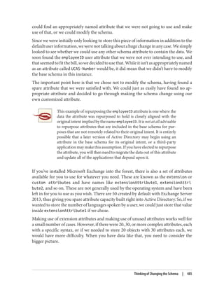 could find an appropriately named attribute that we were not going to use and make
use of that, or we could modify the schema.
Since we were initially only looking to store this piece of information in addition to the
defaultuserinformation,wewerenottalkingaboutahugechangeinanycase.Wesimply
looked to see whether we could use any other schema attribute to contain the data. We
soon found the employeeID user attribute that we were not ever intending to use, and
that seemed to fit the bill, so we decided to use that. While it isn’t as appropriately named
as an attribute called UCAS-Number would be, it did mean that we didn’t have to modify
the base schema in this instance.
The important point here is that we chose not to modify the schema, having found a
spare attribute that we were satisfied with. We could just as easily have found no ap‐
propriate attribute and decided to go through making the schema change using our
own customized attribute.
This example of repurposing the employeeID attribute is one where the
data the attribute was repurposed to hold is closely aligned with the
original intent implied by the name employeeID. It is not at all advisable
to repurpose attributes that are included in the base schema for pur‐
poses that are not remotely related to their original intent. It is entirely
possible that a later version of Active Directory may begin using an
attribute in the base schema for its original intent, or a third-party
application may make this assumption. If you have elected to repurpose
the attribute, you will then need to migrate the data out of this attribute
and update all of the applications that depend upon it.
If you’ve installed Microsoft Exchange into the forest, there is also a set of attributes
available for you to use for whatever you need. These are known as the extension or
custom attributes and have names like extensionAttribute1, extensionAttri
bute2, and so on. These are not generally used by the operating system and have been
left in for you to use as you wish. There are 50 created by default with Exchange Server
2013, thus giving you spare attribute capacity built right into Active Directory. So, if we
wanted to store the number of languages spoken by a user, we could just store that value
inside extensionAttribute1 if we chose.
Making use of extension attributes and making use of unused attributes works well for
a small number of cases. However, if there were 20, 30, or more complex attributes, each
with a specific syntax, or if we needed to store 20 objects with 30 attributes each, we
would have more difficulty. When you have data like that, you need to consider the
bigger picture.
Thinking of Changing the Schema | 485
 