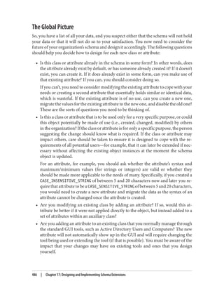 The Global Picture
So, you have a list of all your data, and you suspect either that the schema will not hold
your data or that it will not do so to your satisfaction. You now need to consider the
future of your organization’s schema and design it accordingly. The following questions
should help you decide how to design for each new class or attribute:
• Is this class or attribute already in the schema in some form? In other words, does
the attribute already exist by default, or has someone already created it? If it doesn’t
exist, you can create it. If it does already exist in some form, can you make use of
that existing attribute? If you can, you should consider doing so.
If you can’t, you need to consider modifying the existing attribute to cope with your
needs or creating a second attribute that essentially holds similar or identical data,
which is wasteful. If the existing attribute is of no use, can you create a new one,
migrate the values for the existing attribute to the new one, and disable the old one?
These are the sorts of questions you need to be thinking of.
• Is this a class or attribute that is to be used only for a very specific purpose, or could
this object potentially be made of use (i.e., created, changed, modified) by others
in the organization? If the class or attribute is for only a specific purpose, the person
suggesting the change should know what is required. If the class or attribute may
impact others, care should be taken to ensure it is designed to cope with the re‐
quirements of all potential users—for example, that it can later be extended if nec‐
essary without affecting the existing object instances at the moment the schema
object is updated.
For an attribute, for example, you should ask whether the attribute’s syntax and
maximum/minimum values (for strings or integers) are valid or whether they
should be made more applicable to the needs of many. Specifically, if you created a
CASE_INSENSITIVE_STRING of between 5 and 20 characters now and later you re‐
quire that attribute to be a CASE_SENSITIVE_STRING of between 5 and 20 characters,
you would need to create a new attribute and migrate the data as the syntax of an
attribute cannot be changed once the attribute is created.
• Are you modifying an existing class by adding an attribute? If so, would this at‐
tribute be better if it were not applied directly to the object, but instead added to a
set of attributes within an auxiliary class?
• Are you adding an attribute to an existing class that you normally manage through
the standard GUI tools, such as Active Directory Users and Computers? The new
attribute will not automatically show up in the GUI and will require changing the
tool being used or extending the tool (if that is possible). You must be aware of the
impact that your changes may have on existing tools and ones that you design
yourself.
486 | Chapter 17: Designing and Implementing Schema Extensions
 