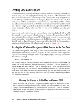 Creating Schema Extensions
There are three ways to modify the schema: through the Active Directory Schema MMC
snap-in, using LDIF files, or programmatically using ADSI or LDAP. We will not cover
the Active Directory Schema snap-in very heavily here since it is fairly straightforward
to use, although we will cover its use in managing the schema master FSMO role. Typ‐
ically, you should not use the Active Directory Schema snap-in to extend the schema.
Instead, you should use LDIF files. LDIF files are much easier to review and document,
since they are simply specially formatted text files. Most vendors provide LDIF files,
which contain the schema extensions that you can review and then import at your
leisure.
It can be extremely tedious to create custom schema extensions by hand with an LDIF
file. Instead, you may want to take advantage of the Active Directory Schema MMC
snap-in in a development forest (or an AD LDS instance) to create your schema exten‐
sion. Once you have created the extension with the MMC, you can export it to an LDIF
file with ldifde or the AD Schema Analyzer and publish the LDIF file. For more infor‐
mation on AD LDS and the AD Schema Analyzer, refer to Chapter 20.
Running the AD Schema Management MMC Snap-in for the First Time
The Schema Management MMC snap-in is not available from the Administrative Tools
menu, like the other Active Directory snap-ins. To use it, you need to first register the
Dynamic Link Library (DLL) file for the snap-in by typing the following command at
the command prompt:
regsvr32.exe schmmgmt.dll
You can then start the Active Directory Schema console by creating a custom MMC and
adding the Active Directory Schema snap-in to it. To create a console, go to Start →
Run, type mmc.exe, and click OK. Then, in the empty MMC, go to File → Add/Remove
Snap-in. From here, you can click the Add button and select Active Directory Schema
as the item. If you then click the Add button, followed by Close, and then the OK button,
that will give you an MMC hosting the Active Directory Schema snap-in for you to use
and later save as required.
Allowing the Schema to Be Modified on Windows 2000
Under Windows 2000, there was a safeguard you had to bypass for the schema master
FSMO owner to allow you to modify the schema. First, the user who is to make the
changes has to be a member of the Schema Admins group, which exists in the forest
rootdomain.Second,youneedtomakeachangetotheregistryonthedomaincontroller
on which you wish to make the changes.
488 | Chapter 17: Designing and Implementing Schema Extensions
 
