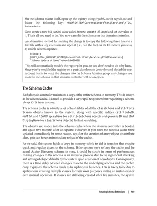 On the schema master itself, open up the registry using regedt32.exe or regedit.exe and
locate the following key: HKLMSYSTEMCurrentControlSetServicesNTDS
Parameters.
Now, create a new REG_DWORD value called Schema Update Allowed and set the value to
1. That’s all you need to do. You now can edit the schema on that domain controller.
An alternative method for making the change is to copy the following three lines to a
text file with a .reg extension and open it (i.e., run the file) on the DC where you wish
to enable schema updates:
REGEDIT4
[HKEY_LOCAL_MACHINESYSTEMCurrentControlSetServicesNTDSParameters]
"Schema Update Allowed"=dword:00000001
This will automatically modify the registry for you, so you don’t need to do it by hand.
Once you’ve modified the registry on a particular domain controller and placed the user
account that is to make the changes into the Schema Admins group, any changes you
make to the schema on that domain controller will be accepted.
The Schema Cache
Eachdomaincontrollermaintainsacopyoftheentireschemainmemory.Thisisknown
astheschemacache.Itisusedtoprovideaveryrapidresponsewhenrequestingaschema
object OID from a name.
The schema cache is actually a set of hash tables of all the classSchema and attribute
Schema objects known to the system, along with specific indices (attributeID,
mAPIId, and lDAPDisplayName for attributeSchema objects and governsID and lDAP
DisplayName for classSchema objects) for fast searching.
The objects are loaded into the schema cache when the domain controller is booted,
and again five minutes after an update. However, if you need the schema cache to be
updated immediately for some reason, say after the creation of a new object or attribute
class, you can force an immediate reload of the cache.
As we said, the system holds a copy in memory solely to aid in searches that require
quick and regular access to the schema. If the system were to keep the cache and the
actual Active Directory schema in sync, it could be costly in terms of performance;
making changes to the schema is an intensive process due to the significant checking
and setting of object defaults by the system upon creation of new objects. Consequently,
there is a time delay between changes made to the underlying schema and the cached
copy. Typically, the schema tends to be updated in bunches. This is likely to be due to
applications creating multiple classes for their own purposes during an installation or
even normal operation. If classes are still being created after five minutes, the system
Creating Schema Extensions | 489
 