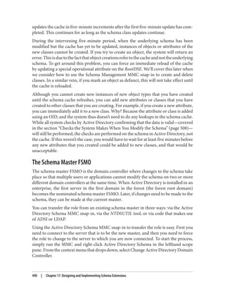 updates the cache in five-minute increments after the first five-minute update has com‐
pleted. This continues for as long as the schema class updates continue.
During the intervening five-minute period, when the underlying schema has been
modified but the cache has yet to be updated, instances of objects or attributes of the
new classes cannot be created. If you try to create an object, the system will return an
error.Thisisduetothefactthatobjectcreationsrefertothecacheandnottheunderlying
schema. To get around this problem, you can force an immediate reload of the cache
by updating a special operational attribute on the RootDSE. We’ll cover this later when
we consider how to use the Schema Management MMC snap-in to create and delete
classes. In a similar vein, if you mark an object as defunct, this will not take effect until
the cache is reloaded.
Although you cannot create new instances of new object types that you have created
until the schema cache refreshes, you can add new attributes or classes that you have
created to other classes that you are creating. For example, if you create a new attribute,
you can immediately add it to a new class. Why? Because the attribute or class is added
using an OID, and the system thus doesn’t need to do any lookups in the schema cache.
While all system checks by Active Directory confirming that the data is valid—covered
in the section “Checks the System Makes When You Modify the Schema” (page 508)—
will still be performed, the checks are performed on the schema in Active Directory, not
the cache. If this weren’t the case, you would have to wait for at least five minutes before
any new attributes that you created could be added to new classes, and that would be
unacceptable.
The Schema Master FSMO
The schema master FSMO is the domain controller where changes to the schema take
place so that multiple users or applications cannot modify the schema on two or more
different domain controllers at the same time. When Active Directory is installed in an
enterprise, the first server in the first domain in the forest (the forest root domain)
becomes the nominated schema master FSMO. Later, if changes need to be made to the
schema, they can be made at the current master.
You can transfer the role from an existing schema master in three ways: via the Active
Directory Schema MMC snap-in, via the NTDSUTIL tool, or via code that makes use
of ADSI or LDAP.
Using the Active Directory Schema MMC snap-in to transfer the role is easy. First you
need to connect to the server that is to be the new master, and then you need to force
the role to change to the server to which you are now connected. To start the process,
simply run the MMC and right-click Active Directory Schema in the lefthand scope
pane. From the context menu that drops down, select Change Active Directory Domain
Controller.
490 | Chapter 17: Designing and Implementing Schema Extensions
 