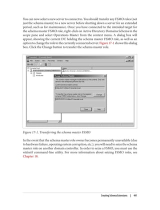 You can now select a new server to connect to. You should transfer any FSMO roles (not
just the schema master) to a new server before shutting down a server for an extended
period, such as for maintenance. Once you have connected to the intended target for
the schema master FSMO role, right-click on Active Directory Domains Schema in the
scope pane and select Operations Master from the context menu. A dialog box will
appear, showing the current DC holding the schema master FSMO role, as well as an
optiontochangetheroletothecurrentlyconnectedserver.Figure17-1showsthisdialog
box. Click the Change button to transfer the schema master role.
Figure 17-1. Transferring the schema master FSMO
In the event that the schema master role owner becomes permanently unavailable (due
tohardwarefailure,operatingsystemcorruption,etc.),youwillneedtoseizetheschema
master role on another domain controller. In order to seize a FSMO, you must use the
ntdsutil command-line utility. For more information about seizing FSMO roles, see
Chapter 18.
Creating Schema Extensions | 491
 