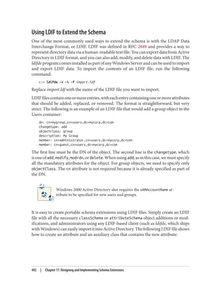Using LDIF to Extend the Schema
One of the most commonly used ways to extend the schema is with the LDAP Data
Interchange Format, or LDIF. LDIF was defined in RFC 2849 and provides a way to
represent directory data via a human-readable text file. You can export data from Active
Directory in LDIF format, and you can also add, modify, and delete data with LDIF. The
ldifde program comes installed as part of any Windows Server and can be used to import
and export LDIF data. To import the contents of an LDIF file, run the following
command:
c:> ldifde -v -i -f import.ldf
Replace import.ldf with the name of the LDIF file you want to import.
LDIFfilescontainoneormoreentries,witheachentrycontainingoneormoreattributes
that should be added, replaced, or removed. The format is straightforward, but very
strict. The following is an example of an LDIF file that would add a group object to the
Users container:
dn: cn=mygroup,cn=users,dc=mycorp,dc=com
changetype: add
objectclass: group
description: My Group
member: cn=administrator,cn=users,dc=mycorp,dc=com
member: cn=guest,cn=users,dc=mycorp,dc=com
The first line must be the DN of the object. The second line is the changetype, which
isoneofadd,modify,modrdn,ordelete.Whenusingadd,asinthiscase,wemustspecify
all the mandatory attributes for the object. For group objects, we need to specify only
objectClass. The cn attribute is not required because it is already specified as part of
the DN.
Windows 2000 Active Directory also requires the sAMAccountName at‐
tribute to be specified for new users and groups.
It is easy to create portable schema extensions using LDIF files. Simply create an LDIF
file with all the necessary classSchema or attributeSchema object additions or mod‐
ifications, and administrators using any LDIF-based client (such as ldifde, which ships
withWindows)caneasilyimportitintoActiveDirectory.ThefollowingLDIFfileshows
how to create an attribute and an auxiliary class that contains the new attribute:
492 | Chapter 17: Designing and Implementing Schema Extensions
 