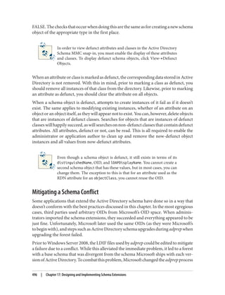 FALSE. The checks that occur when doing this are the same as for creating a new schema
object of the appropriate type in the first place.
In order to view defunct attributes and classes in the Active Directory
Schema MMC snap-in, you must enable the display of these attributes
and classes. To display defunct schema objects, click View→Defunct
Objects.
When an attribute or class is marked as defunct, the corresponding data stored in Active
Directory is not removed. With this in mind, prior to marking a class as defunct, you
should remove all instances of that class from the directory. Likewise, prior to marking
an attribute as defunct, you should clear the attribute on all objects.
When a schema object is defunct, attempts to create instances of it fail as if it doesn’t
exist. The same applies to modifying existing instances, whether of an attribute on an
object or an object itself, as they will appear not to exist. You can, however, delete objects
that are instances of defunct classes. Searches for objects that are instances of defunct
classes will happily succeed, as will searches on non-defunct classes that contain defunct
attributes. All attributes, defunct or not, can be read. This is all required to enable the
administrator or application author to clean up and remove the now-defunct object
instances and all values from now-defunct attributes.
Even though a schema object is defunct, it still exists in terms of its
distinguishedName, OID, and lDAPDisplayName. You cannot create a
second schema object that has these values, but in most cases, you can
change them. The exception to this is that for an attribute used as the
RDN attribute for an objectClass, you cannot reuse the OID.
Mitigating a Schema Conflict
Some applications that extend the Active Directory schema have done so in a way that
doesn’t conform with the best practices discussed in this chapter. In the most egregious
cases, third parties used arbitrary OIDs from Microsoft’s OID space. When adminis‐
trators imported the schema extensions, they succeeded and everything appeared to be
just fine. Unfortunately, Microsoft later used the same OIDs (as they were Microsoft’s
to begin with), and steps such as Active Directory schema upgrades during adprep when
upgrading the forest failed.
Prior to Windows Server 2008, the LDIF files used by adprep could be edited to mitigate
a failure due to a conflict. While this alleviated the immediate problem, it led to a forest
with a base schema that was divergent from the schema Microsoft ships with each ver‐
sionofActiveDirectory.Tocombatthisproblem,Microsoftchangedtheadprepprocess
496 | Chapter 17: Designing and Implementing Schema Extensions
 