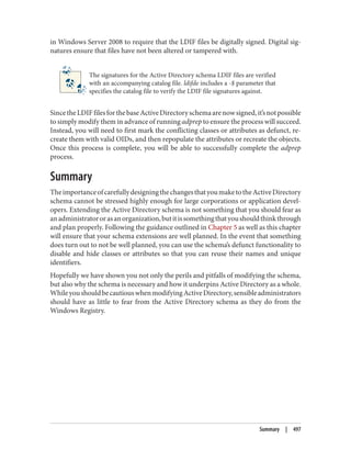 in Windows Server 2008 to require that the LDIF files be digitally signed. Digital sig‐
natures ensure that files have not been altered or tampered with.
The signatures for the Active Directory schema LDIF files are verified
with an accompanying catalog file. ldifde includes a -$ parameter that
specifies the catalog file to verify the LDIF file signatures against.
SincetheLDIFfilesforthebaseActiveDirectoryschemaarenowsigned,it’snotpossible
to simply modify them in advance of running adprep to ensure the process will succeed.
Instead, you will need to first mark the conflicting classes or attributes as defunct, re‐
create them with valid OIDs, and then repopulate the attributes or recreate the objects.
Once this process is complete, you will be able to successfully complete the adprep
process.
Summary
TheimportanceofcarefullydesigningthechangesthatyoumaketotheActiveDirectory
schema cannot be stressed highly enough for large corporations or application devel‐
opers. Extending the Active Directory schema is not something that you should fear as
anadministratororasanorganization,butitissomethingthatyoushouldthinkthrough
and plan properly. Following the guidance outlined in Chapter 5 as well as this chapter
will ensure that your schema extensions are well planned. In the event that something
does turn out to not be well planned, you can use the schema’s defunct functionality to
disable and hide classes or attributes so that you can reuse their names and unique
identifiers.
Hopefully we have shown you not only the perils and pitfalls of modifying the schema,
but also why the schema is necessary and how it underpins Active Directory as a whole.
WhileyoushouldbecautiouswhenmodifyingActiveDirectory,sensibleadministrators
should have as little to fear from the Active Directory schema as they do from the
Windows Registry.
Summary | 497
 