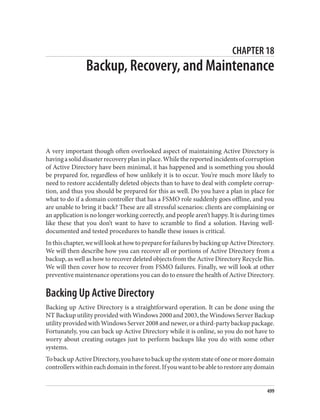 CHAPTER 18
Backup, Recovery, and Maintenance
A very important though often overlooked aspect of maintaining Active Directory is
havingasoliddisasterrecoveryplaninplace.Whilethereportedincidentsofcorruption
of Active Directory have been minimal, it has happened and is something you should
be prepared for, regardless of how unlikely it is to occur. You’re much more likely to
need to restore accidentally deleted objects than to have to deal with complete corrup‐
tion, and thus you should be prepared for this as well. Do you have a plan in place for
what to do if a domain controller that has a FSMO role suddenly goes offline, and you
are unable to bring it back? These are all stressful scenarios: clients are complaining or
an application is no longer working correctly, and people aren’t happy. It is during times
like these that you don’t want to have to scramble to find a solution. Having well-
documented and tested procedures to handle these issues is critical.
Inthischapter,wewilllookathowtoprepareforfailuresbybackingupActiveDirectory.
We will then describe how you can recover all or portions of Active Directory from a
backup, as well as how to recover deleted objects from the Active Directory Recycle Bin.
We will then cover how to recover from FSMO failures. Finally, we will look at other
preventive maintenance operations you can do to ensure the health of Active Directory.
Backing Up Active Directory
Backing up Active Directory is a straightforward operation. It can be done using the
NT Backup utility provided with Windows 2000 and 2003, the Windows Server Backup
utility provided with Windows Server 2008 and newer, or a third-party backup package.
Fortunately, you can back up Active Directory while it is online, so you do not have to
worry about creating outages just to perform backups like you do with some other
systems.
TobackupActiveDirectory,youhavetobackupthesystemstateofoneormoredomain
controllerswithineachdomainintheforest.Ifyouwanttobeabletorestoreanydomain
499
 