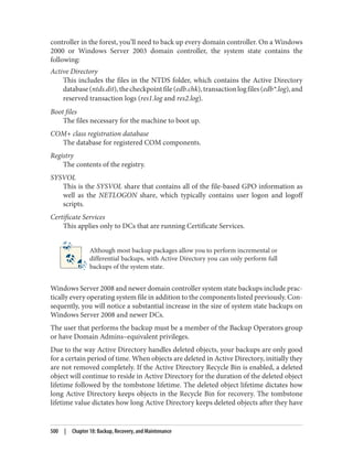 controller in the forest, you’ll need to back up every domain controller. On a Windows
2000 or Windows Server 2003 domain controller, the system state contains the
following:
Active Directory
This includes the files in the NTDS folder, which contains the Active Directory
database(ntds.dit),thecheckpointfile(edb.chk),transactionlogfiles(edb*.log),and
reserved transaction logs (res1.log and res2.log).
Boot files
The files necessary for the machine to boot up.
COM+ class registration database
The database for registered COM components.
Registry
The contents of the registry.
SYSVOL
This is the SYSVOL share that contains all of the file-based GPO information as
well as the NETLOGON share, which typically contains user logon and logoff
scripts.
Certificate Services
This applies only to DCs that are running Certificate Services.
Although most backup packages allow you to perform incremental or
differential backups, with Active Directory you can only perform full
backups of the system state.
Windows Server 2008 and newer domain controller system state backups include prac‐
tically every operating system file in addition to the components listed previously. Con‐
sequently, you will notice a substantial increase in the size of system state backups on
Windows Server 2008 and newer DCs.
The user that performs the backup must be a member of the Backup Operators group
or have Domain Admins–equivalent privileges.
Due to the way Active Directory handles deleted objects, your backups are only good
for a certain period of time. When objects are deleted in Active Directory, initially they
are not removed completely. If the Active Directory Recycle Bin is enabled, a deleted
object will continue to reside in Active Directory for the duration of the deleted object
lifetime followed by the tombstone lifetime. The deleted object lifetime dictates how
long Active Directory keeps objects in the Recycle Bin for recovery. The tombstone
lifetime value dictates how long Active Directory keeps deleted objects after they have
500 | Chapter 18: Backup, Recovery, and Maintenance
 