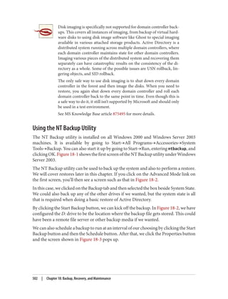 Disk imaging is specifically not supported for domain controller back‐
ups. This covers all instances of imaging, from backup of virtual hard‐
ware disks to using disk image software like Ghost to special imaging
available in various attached storage products. Active Directory is a
distributed system running across multiple domain controllers, where
each domain controller maintains state for other domain controllers.
Imaging various pieces of the distributed system and recovering them
separately can have catastrophic results on the consistency of the di‐
rectory as a whole. Some of the possible issues are USN rollback, lin‐
gering objects, and SID rollback.
The only safe way to use disk imaging is to shut down every domain
controller in the forest and then image the disks. When you need to
restore, you again shut down every domain controller and roll each
domain controller back to the same point in time. Even though this is
a safe way to do it, it still isn’t supported by Microsoft and should only
be used in a test environment.
See MS Knowledge Base article 875495 for more details.
Using the NT Backup Utility
The NT Backup utility is installed on all Windows 2000 and Windows Server 2003
machines. It is available by going to Start→All Programs→Accessories→System
Tools→Backup. You can also start it up by going to Start→Run, entering ntbackup, and
clicking OK. Figure 18-1 shows the first screen of the NT Backup utility under Windows
Server 2003.
The NT Backup utility can be used to back up the system and also to perform a restore.
We will cover restores later in this chapter. If you click on the Advanced Mode link on
the first screen, you’ll then see a screen such as that in Figure 18-2.
In this case, we clicked on the Backup tab and then selected the box beside System State.
We could also back up any of the other drives if we wanted, but the system state is all
that is required when doing a basic restore of Active Directory.
By clicking the Start Backup button, we can kick off the backup. In Figure 18-2, we have
configured the D: drive to be the location where the backup file gets stored. This could
have been a remote file server or other backup media if we wanted.
We can also schedule a backup to run at an interval of our choosing by clicking the Start
Backup button and then the Schedule button. After that, we click the Properties button
and the screen shown in Figure 18-3 pops up.
502 | Chapter 18: Backup, Recovery, and Maintenance
 