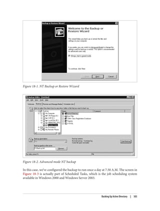 Figure 18-1. NT Backup or Restore Wizard
Figure 18-2. Advanced mode NT backup
In this case, we’ve configured the backup to run once a day at 7:30 A.M. The screen in
Figure 18-3 is actually part of Scheduled Tasks, which is the job scheduling system
available in Windows 2000 and Windows Server 2003.
Backing Up Active Directory | 503
 