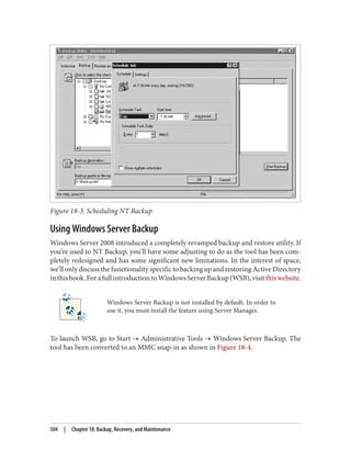 Figure 18-3. Scheduling NT Backup
Using Windows Server Backup
Windows Server 2008 introduced a completely revamped backup and restore utility. If
you’re used to NT Backup, you’ll have some adjusting to do as the tool has been com‐
pletely redesigned and has some significant new limitations. In the interest of space,
we’ll only discuss the functionality specific to backing up and restoring Active Directory
inthisbook.ForafullintroductiontoWindowsServerBackup(WSB),visitthiswebsite.
Windows Server Backup is not installed by default. In order to
use it, you must install the feature using Server Manager.
To launch WSB, go to Start → Administrative Tools → Windows Server Backup. The
tool has been converted to an MMC snap-in as shown in Figure 18-4.
504 | Chapter 18: Backup, Recovery, and Maintenance
 