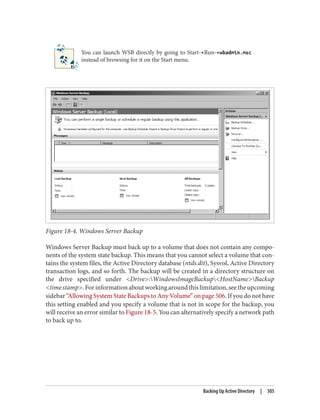 You can launch WSB directly by going to Start→Run→wbadmin.msc
instead of browsing for it on the Start menu.
Figure 18-4. Windows Server Backup
Windows Server Backup must back up to a volume that does not contain any compo‐
nents of the system state backup. This means that you cannot select a volume that con‐
tains the system files, the Active Directory database (ntds.dit), Sysvol, Active Directory
transaction logs, and so forth. The backup will be created in a directory structure on
the drive specified under <Drive>:WindowsImageBackup<HostName>Backup
<time stamp>.Forinformationaboutworkingaroundthislimitation,seetheupcoming
sidebar “Allowing System State Backups to Any Volume” on page 506. If you do not have
this setting enabled and you specify a volume that is not in scope for the backup, you
will receive an error similar to Figure 18-5. You can alternatively specify a network path
to back up to.
Backing Up Active Directory | 505
 