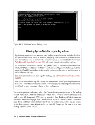 Figure 18-5. Windows Server Backup error
Allowing System State Backups to Any Volume
By default you cannot create a system state backup on a volume that includes files that
are part of the backup. There is, however, a registry value you can set to work around
this. You will also need to use twice the amount of space, as Volume Shadow Copy (see
“Working with Snapshots” on page 525) will create a shadow copy of the backup.
To enable this functionality, create a REG_DWORD called AllowSSBToAnyVolume under
HKLMSYSTEMCurrentControlSetServiceswbengineSystemStateBackup. Set the
value of AllowSSBToAnyVolume to 1 to enable system state backups to a volume that is
included in the backup.
For more information on this registry setting, see http://support.microsoft.com/kb/
944530.
Due to the risks of making this change, we recommend that if you are going to use
Windows Server Backup on your domain controllers you set up your partition scheme
specifically to have a separate volume to store backups on.
To create a system state backup, select the Custom backup configuration in the backup
wizard. Next, click Add Items and select “System state.” You may also wish to select files,
such as non-AD-integrated DNS zones or any other data that is specific to the domain
controller. On the next page, select a destination, such as a network share or another
local drive, and then complete the wizard. On our test systems, with a freshly created
Active Directory forest on Windows Server 2008 R2 Enterprise, the total system state
backup size was about 10 GB.
506 | Chapter 18: Backup, Recovery, and Maintenance
 