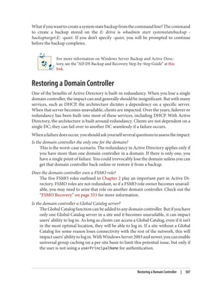 Whatifyouwanttocreateasystemstatebackupfromthecommandline?Thecommand
to create a backup stored on the E: drive is wbadmin start systemstatebackup -
backuptarget:E: -quiet. If you don’t specify -quiet, you will be prompted to continue
before the backup completes.
For more information on Windows Server Backup and Active Direc‐
tory, see the “AD DS Backup and Recovery Step-by-Step Guide” at this
link.
Restoring a Domain Controller
One of the benefits of Active Directory is built-in redundancy. When you lose a single
domain controller, the impact can and generally should be insignificant. But with many
services, such as DHCP, the architecture dictates a dependency on a specific server.
When that server becomes unavailable, clients are impacted. Over the years, failover or
redundancy has been built into most of these services, including DHCP. With Active
Directory, the architecture is built around redundancy. Clients are not dependent on a
single DC; they can fail over to another DC seamlessly if a failure occurs.
Whenafailuredoesoccur,youshouldaskyourselfseveralquestionstoassesstheimpact:
Is the domain controller the only one for the domain?
This is the worst-case scenario. The redundancy in Active Directory applies only if
you have more than one domain controller in a domain. If there is only one, you
have a single point of failure. You could irrevocably lose the domain unless you can
get that domain controller back online or restore it from a backup.
Does the domain controller own a FSMO role?
The five FSMO roles outlined in Chapter 2 play an important part in Active Di‐
rectory. FSMO roles are not redundant, so if a FSMO role owner becomes unavail‐
able, you may need to seize that role on another domain controller. Check out the
“FSMO Recovery” on page 533 for more information.
Is the domain controller a Global Catalog server?
The Global Catalog function can be added to any domain controller. But if you have
only one Global Catalog server in a site and it becomes unavailable, it can impact
users’ ability to log in. As long as clients can access a Global Catalog, even if it isn’t
in the most optimal location, they will be able to log in. If a site without a Global
Catalog for some reason loses connectivity with the rest of the network, this will
impactusers’abilitytologin.WithWindowsServer2003andnewer,youcanenable
universal group caching on a per-site basis to limit this potential issue, but only if
the user is not using a userPrincipalName for authentication.
Restoring a Domain Controller | 507
 