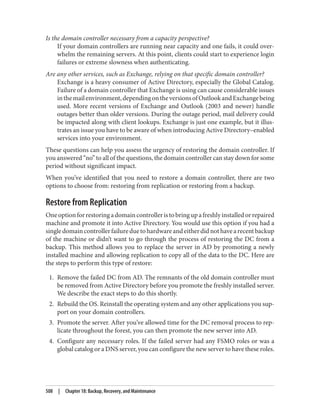 Is the domain controller necessary from a capacity perspective?
If your domain controllers are running near capacity and one fails, it could over‐
whelm the remaining servers. At this point, clients could start to experience login
failures or extreme slowness when authenticating.
Are any other services, such as Exchange, relying on that specific domain controller?
Exchange is a heavy consumer of Active Directory, especially the Global Catalog.
Failure of a domain controller that Exchange is using can cause considerable issues
inthemailenvironment,dependingontheversionsofOutlookandExchangebeing
used. More recent versions of Exchange and Outlook (2003 and newer) handle
outages better than older versions. During the outage period, mail delivery could
be impacted along with client lookups. Exchange is just one example, but it illus‐
trates an issue you have to be aware of when introducing Active Directory–enabled
services into your environment.
These questions can help you assess the urgency of restoring the domain controller. If
you answered “no” to all of the questions, the domain controller can stay down for some
period without significant impact.
When you’ve identified that you need to restore a domain controller, there are two
options to choose from: restoring from replication or restoring from a backup.
Restore from Replication
Oneoptionforrestoringadomaincontrolleristobringupafreshlyinstalledorrepaired
machine and promote it into Active Directory. You would use this option if you had a
singledomaincontrollerfailureduetohardwareandeitherdidnothavearecentbackup
of the machine or didn’t want to go through the process of restoring the DC from a
backup. This method allows you to replace the server in AD by promoting a newly
installed machine and allowing replication to copy all of the data to the DC. Here are
the steps to perform this type of restore:
1. Remove the failed DC from AD. The remnants of the old domain controller must
be removed from Active Directory before you promote the freshly installed server.
We describe the exact steps to do this shortly.
2. Rebuild the OS. Reinstall the operating system and any other applications you sup‐
port on your domain controllers.
3. Promote the server. After you’ve allowed time for the DC removal process to rep‐
licate throughout the forest, you can then promote the new server into AD.
4. Configure any necessary roles. If the failed server had any FSMO roles or was a
global catalog or a DNS server, you can configure the new server to have these roles.
508 | Chapter 18: Backup, Recovery, and Maintenance
 