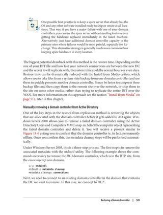 One possible best practice is to keep a spare server that already has the
OS and any other software installed ready to ship or onsite at all loca‐
tions. That way, if you have a major failure with one of your domain
controllers, you can use the spare server without needing to stress over
getting the hardware replaced immediately in the failed machine.
Alternatively, just have additional domain controller capacity in the
primary sites where failures would be most painful, especially for Ex‐
change. This alternative strategy is generally much more common than
keeping spare hardware in every location.
The biggest potential drawback with this method is the restore time. Depending on the
size of your DIT file and how fast your network connections are between the new DC
and the server it will replicate with, the restore time could be several hours or even days.
Restore time can be dramatically reduced with the Install from Media option, which
allows you to take files from a system state backup from one domain controller and use
them to quickly promote another domain controller. It may be faster to compress these
backup files and then copy them to the remote site over the network, or ship them to
the site on some other media, rather than trying to replicate the entire DIT over the
WAN. For more information on this approach see the section “Install from Media” on
page 512, later in this chapter.
Manually removing a domain controller from Active Directory
One of the key steps in the restore-from-replication method is removing the objects
that are associated with the domain controller before it gets added to AD again. Win‐
dows Server 2008 allows you to remove a failed domain controller using the Active
Directory Users and Computers MMC snap-in. Select the computer object representing
the failed domain controller and delete it. You will receive a prompt similar to
Figure 18-6 asking you to confirm that the domain controller is, in fact, permanently
offline. Once you confirm this, the metadata cleanup steps will be performed automat‐
ically.
Under Windows Server 2003, this is a three-step process. The first step is to remove the
associated metadata with the ntdsutil utility. The following example shows the com‐
mands necessary to remove the DC3 domain controller, which is in the RTP site, from
the emea.mycorp.com domain:
C:> ntdsutil
ntdsutil: metadata cleanup
metadata cleanup: connections
Next, we need to connect to an existing domain controller in the domain that contains
the DC we want to remove. In this case, we connect to DC2:
Restoring a Domain Controller | 509
 