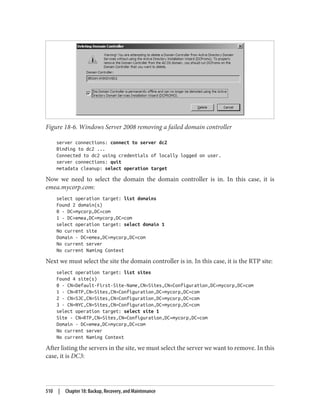 Figure 18-6. Windows Server 2008 removing a failed domain controller
server connections: connect to server dc2
Binding to dc2 ...
Connected to dc2 using credentials of locally logged on user.
server connections: quit
metadata cleanup: select operation target
Now we need to select the domain the domain controller is in. In this case, it is
emea.mycorp.com:
select operation target: list domains
Found 2 domain(s)
0 - DC=mycorp,DC=com
1 - DC=emea,DC=mycorp,DC=com
select operation target: select domain 1
No current site
Domain - DC=emea,DC=mycorp,DC=com
No current server
No current Naming Context
Next we must select the site the domain controller is in. In this case, it is the RTP site:
select operation target: list sites
Found 4 site(s)
0 - CN=Default-First-Site-Name,CN=Sites,CN=Configuration,DC=mycorp,DC=com
1 - CN=RTP,CN=Sites,CN=Configuration,DC=mycorp,DC=com
2 - CN=SJC,CN=Sites,CN=Configuration,DC=mycorp,DC=com
3 - CN=NYC,CN=Sites,CN=Configuration,DC=mycorp,DC=com
select operation target: select site 1
Site - CN=RTP,CN=Sites,CN=Configuration,DC=mycorp,DC=com
Domain - DC=emea,DC=mycorp,DC=com
No current server
No current Naming Context
After listing the servers in the site, we must select the server we want to remove. In this
case, it is DC3:
510 | Chapter 18: Backup, Recovery, and Maintenance
 