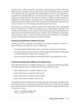 Windows Server 2003 introduced a new feature called Install from Media (IFM) that
allows domain controllers to be promoted from a backup of another domain controller
in the domain. The only replication that will take place in order for the promotion to
complete is the changes that have occurred since the backup was taken. The backup
image can be either copied to the domain controller via SMB or another protocol, or
shipped out of band using a commercial courier. Shipping the backup this way sub‐
stantially lessens the burden on the WAN for promotion of the domain controller and
in some scenarios can substantially speed up the promotion process.
The process for promoting a domain controller from IFM media varies substantially
between Windows Server 2003 and Windows Server 2008 domain controllers. On
Windows Server 2008 you must create the IFM media using ntdsutil and then point the
dcpromo wizard at the folder ntdsutil creates. Windows Server 2003 domain controllers
require that you restore a system state backup taken with NT Backup to an “alternate
location” and then point the dcpromo wizard at this folder.
Creating and using IFM media on Windows Server 2003
Working with IFM on Windows Server 2003 is very similar to doing so on newer ver‐
sions of Windows, but there are a few key differences:
• You must create the IFM media using a system state backup from NT Backup.
• To use the backup, you must restore it on the target system using the “Restore files
to: Alternate location” option shown in Figure 18-7.
• dcpromo must be started directly in advanced mode by running dcpromo /adv.
Creating and using IFM media on Windows Server 2008 and newer
CreatingtheIFMmediaisastraightforwardprocess,asshowninthefollowingexample.
You will be given the choice of which type of media you’d like to create:
• Full writable domain controller (without Sysvol)
• Full writable domain controller (with Sysvol)
• Read-only domain controller (without Sysvol)
• Read-only domain controller (with Sysvol)
The difference between full domain controller and read-only domain controller media
is that the latter do not contain any passwords or other secrets. While you can include
the contents of Sysvol, the dcpromo wizard will not use them during promotion to seed
the local Sysvol share:
ntdsutil: activate instance ntds
Active instance set to "ntds".
Restoring a Domain Controller | 513
 