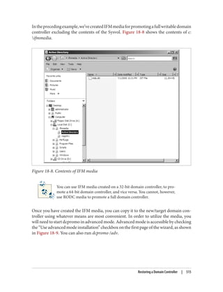 Intheprecedingexample,we’vecreatedIFMmediaforpromotingafullwritabledomain
controller excluding the contents of the Sysvol. Figure 18-8 shows the contents of c:
ifmmedia.
Figure 18-8. Contents of IFM media
You can use IFM media created on a 32-bit domain controller, to pro‐
mote a 64-bit domain controller, and vice versa. You cannot, however,
use RODC media to promote a full domain controller.
Once you have created the IFM media, you can copy it to the new/target domain con‐
troller using whatever means are most convenient. In order to utilize the media, you
will need to start dcpromo in advanced mode. Advanced mode is accessible by checking
the “Use advanced mode installation” checkbox on the first page of the wizard, as shown
in Figure 18-9. You can also run dcpromo /adv.
Restoring a Domain Controller | 515
 