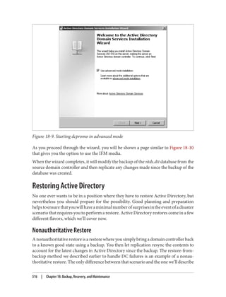 Figure 18-9. Starting dcpromo in advanced mode
As you proceed through the wizard, you will be shown a page similar to Figure 18-10
that gives you the option to use the IFM media.
When the wizard completes, it will modify the backup of the ntds.dit database from the
source domain controller and then replicate any changes made since the backup of the
database was created.
Restoring Active Directory
No one ever wants to be in a position where they have to restore Active Directory, but
nevertheless you should prepare for the possibility. Good planning and preparation
helpstoensurethatyouwillhaveaminimalnumberofsurprisesintheeventofadisaster
scenario that requires you to perform a restore. Active Directory restores come in a few
different flavors, which we’ll cover now.
Nonauthoritative Restore
A nonauthoritative restore is a restore where you simply bring a domain controller back
to a known good state using a backup. You then let replication resync the contents to
account for the latest changes in Active Directory since the backup. The restore-from-
backup method we described earlier to handle DC failures is an example of a nonau‐
thoritative restore. The only difference between that scenario and the one we’ll describe
516 | Chapter 18: Backup, Recovery, and Maintenance
 
