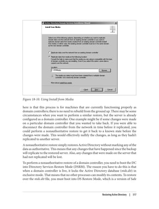 Figure 18-10. Using Install from Media
here is that this process is for machines that are currently functioning properly as
domain controllers; there is no need to rebuild from the ground up. There may be some
circumstances when you want to perform a similar restore, but the server is already
configured as a domain controller. One example might be if some changes were made
on a particular domain controller that you wanted to take back. If you were able to
disconnect the domain controller from the network in time before it replicated, you
could perform a nonauthoritative restore to get it back to a known state before the
changes were made. This would effectively nullify the changes, as long as they hadn’t
replicated to another server.
A nonauthoritative restore simply restores Active Directory without marking any of the
data as authoritative. This means that any changes that have happened since the backup
will replicate to the restored server. Also, any changes that were made on the server that
had not replicated will be lost.
To perform a nonauthoritative restore of a domain controller, you need to boot the DC
into Directory Services Restore Mode (DSRM). The reason you have to do this is that
when a domain controller is live, it locks the Active Directory database (ntds.dit) in
exclusive mode. That means that no other processes can modify its contents. To restore
over the ntds.dit file, you must boot into DS Restore Mode, which is a version of Safe
Restoring Active Directory | 517
 