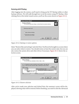 Restoring with NT Backup
After logging into the system, you’ll need to bring up the NT Backup utility or other
backup software. We will walk through how to do the restore using NT Backup. After
clicking Next at the initial wizard screen, you’ll see the screen shown in Figure 18-12.
Figure 18-12. Backup or restore options
Select“Restorefilesandsettings”andclickNext.You’llnowbebroughttoascreenwhere
you can select what to restore. You should restore at least the system state, but you can
also restore the system drive and other drives if necessary. Figure 18-13 shows the se‐
lection screen.
Figure 18-13. Restore selection
After you’ve made your selection and clicked Next, the summary screen will be dis‐
played, showing what will be restored. Before finishing, you need to click the Advanced
Restoring Active Directory | 519
 
