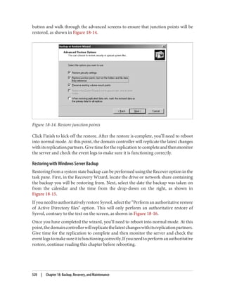button and walk through the advanced screens to ensure that junction points will be
restored, as shown in Figure 18-14.
Figure 18-14. Restore junction points
Click Finish to kick off the restore. After the restore is complete, you’ll need to reboot
into normal mode. At this point, the domain controller will replicate the latest changes
with its replication partners. Give time for the replication to complete and then monitor
the server and check the event logs to make sure it is functioning correctly.
Restoring with Windows Server Backup
Restoring from a system state backup can be performed using the Recover option in the
task pane. First, in the Recovery Wizard, locate the drive or network share containing
the backup you will be restoring from. Next, select the date the backup was taken on
from the calendar and the time from the drop-down on the right, as shown in
Figure 18-15.
If you need to authoritatively restore Sysvol, select the “Perform an authoritative restore
of Active Directory files” option. This will only perform an authoritative restore of
Sysvol, contrary to the text on the screen, as shown in Figure 18-16.
Once you have completed the wizard, you’ll need to reboot into normal mode. At this
point,thedomaincontrollerwillreplicatethelatestchangeswithitsreplicationpartners.
Give time for the replication to complete and then monitor the server and check the
eventlogstomakesureitisfunctioningcorrectly.Ifyouneedtoperformanauthoritative
restore, continue reading this chapter before rebooting.
520 | Chapter 18: Backup, Recovery, and Maintenance
 