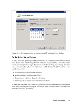 Figure 18-15. Selecting a backup to restore from with Windows Server Backup
Partial Authoritative Restore
In some situations, you may need to restore data in Active Directory. In the examples
we’ve shown so far of restoring a domain controller and performing a nonauthoritative
restore, we simply wanted to get the domain controller back up and running. There are
certain situations, though, in which you may need to do an authoritative restore. Here
are a few examples:
• Accidental deletion of important objects
• Accidental deletion of an entire subtree
• Corruption of objects or the entire directory
• Reversing certain object additions or modifications
In all of these scenarios, you can do a partial authoritative restore to reverse the changes.
If the entire directory gets corrupted, you’ll need to do a complete authoritative restore,
which we will touch on shortly.
Restoring Active Directory | 521
 