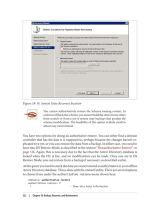 Figure 18-16. System State Recovery location
You cannot authoritatively restore the Schema naming context. In
ordertorollbacktheschema,youmustrebuildtheentireforesteither
from scratch or from a set of system state backups that predate the
schema modification. The feasibility of this option is likely small in
almost any environment.
You have two options for doing an authoritative restore. You can either find a domain
controller that has the data it is supposed to, perhaps because the changes haven’t re‐
plicated to it yet, or you can restore the data from a backup. In either case, you need to
boot into DS Restore Mode, as described in the section “Nonauthoritative Restore” on
page 516. Again, this is necessary due to the fact that the Active Directory database is
locked when the DC is live, and no modifications can be made. Once you are in DS
Restore Mode, you can restore from a backup if necessary, as described earlier.
At this point you need to mark the data you want restored as authoritative in your offline
ActiveDirectorydatabase.Thisisdonewiththentdsutilutility.Thereareseveraloptions
to choose from under the authoritative restore menu shown here:
ntdsutil: authoritative restore
authoritative restore: ?
? - Show this help information
522 | Chapter 18: Backup, Recovery, and Maintenance
 