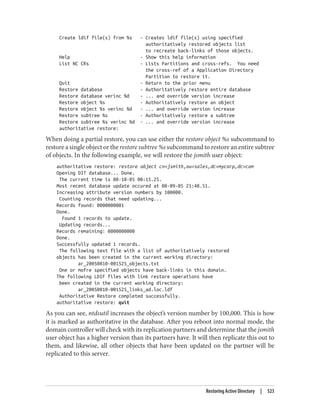 Create ldif file(s) from %s - Creates ldif file(s) using specified
authoritatively restored objects list
to recreate back-links of those objects.
Help - Show this help information
List NC CRs - Lists Partitions and cross-refs. You need
the cross-ref of a Application Directory
Partition to restore it.
Quit - Return to the prior menu
Restore database - Authoritatively restore entire database
Restore database verinc %d - ... and override version increase
Restore object %s - Authoritatively restore an object
Restore object %s verinc %d - ... and override version increase
Restore subtree %s - Authoritatively restore a subtree
Restore subtree %s verinc %d - ... and override version increase
authoritative restore:
When doing a partial restore, you can use either the restore object %s subcommand to
restore a single object or the restore subtree %s subcommand to restore an entire subtree
of objects. In the following example, we will restore the jsmith user object:
authoritative restore: restore object cn=jsmith,ou=sales,dc=mycorp,dc=com
Opening DIT database... Done.
The current time is 08-10-05 00:15.25.
Most recent database update occured at 08-09-05 21:48.51.
Increasing attribute version numbers by 100000.
Counting records that need updating...
Records found: 0000000001
Done.
Found 1 records to update.
Updating records...
Records remaining: 0000000000
Done.
Successfully updated 1 records.
The following text file with a list of authoritatively restored
objects has been created in the current working directory:
ar_20050810-001525_objects.txt
One or mofre specified objects have back-links in this domain.
The following LDIF files with link restore operations have
been created in the current working directory:
ar_20050810-001525_links_ad.loc.ldf
Authoritative Restore completed successfully.
authoritative restore: quit
As you can see, ntdsutil increases the object’s version number by 100,000. This is how
it is marked as authoritative in the database. After you reboot into normal mode, the
domain controller will check with its replication partners and determine that the jsmith
user object has a higher version than its partners have. It will then replicate this out to
them, and likewise, all other objects that have been updated on the partner will be
replicated to this server.
Restoring Active Directory | 523
 