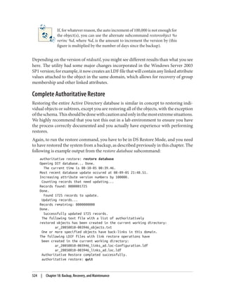 If, for whatever reason, the auto increment of 100,000 is not enough for
the object(s), you can use the alternate subcommand restoreobject %s
verinc %d, where %d, is the amount to increment the version by (this
figure is multiplied by the number of days since the backup).
Depending on the version of ntdsutil, you might see different results than what you see
here. The utility had some major changes incorporated in the Windows Server 2003
SP1 version; for example, it now creates an LDF file that will contain any linked attribute
values attached to the object in the same domain, which allows for recovery of group
membership and other linked attributes.
Complete Authoritative Restore
Restoring the entire Active Directory database is similar in concept to restoring indi‐
vidual objects or subtrees, except you are restoring all of the objects, with the exception
oftheschema.Thisshouldbedonewithcautionandonlyinthemostextremesituations.
We highly recommend that you test this out in a lab environment to ensure you have
the process correctly documented and you actually have experience with performing
restores.
Again, to run the restore command, you have to be in DS Restore Mode, and you need
to have restored the system from a backup, as described previously in this chapter. The
following is example output from the restore database subcommand:
authoritative restore: restore database
Opening DIT database... Done.
The current time is 08-10-05 00:39.46.
Most recent database update occured at 08-09-05 21:48.51.
Increasing attribute version numbers by 100000.
Counting records that need updating...
Records found: 0000001725
Done.
Found 1725 records to update.
Updating records...
Records remaining: 0000000000
Done.
Successfully updated 1725 records.
The following text file with a list of authoritatively
restored objects has been created in the current working directory:
ar_20050810-003946_objects.txt
One or more specified objects have back-links in this domain.
The following LDIF files with link restore operations have
been created in the current working directory:
ar_20050810-003946_links_ad.loc-Configuration.ldf
ar_20050810-003946_links_ad.loc.ldf
Authoritative Restore completed successfully.
authoritative restore: quit
524 | Chapter 18: Backup, Recovery, and Maintenance
 