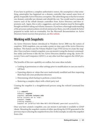 If you have to perform a complete authoritative restore, the assumption is that some‐
thing catastrophic has happened on a domain controller that caused some form of
global,irreparableActiveDirectorycorruption.Thesafestthingmayinfactbetorestore
one domain controller per domain and rebuild the rest. You would need to manually
remove each of the rebuilt domain controllers from Active Directory and then re-
promote each. Again, this is only a suggestion, and each situation must be thoroughly
thought out before taking such drastic measures. If you have a thorough understanding
of the processes and procedures involved and practice them, you will certainly be better
prepared to tackle such an eventuality. For the Microsoft documentation on Active
Directory forest recovery best practices, see this website.
Working with Snapshots
An Active Directory feature introduced in Windows Server 2008 was the notion of
snapshots. With snapshots, you can make a point-in-time copy of the Active Directory
database. This feature uses the Volume Shadow Copy (VSS) service to create the snap‐
shot. Once you have created a snapshot, you can mount it using the dsamain command-
line utility and browse it like the live Active Directory database using ldp, Active Di‐
rectory Users and Computers (ADUC), or any other tool that supports the LDAP pro‐
tocol.
The benefits of this new capability are endless, but some ideas include:
• Looking at permissions or other settings prior to modification in case you need to
roll back
• Exporting objects or values that were inadvertently modified and then importing
them back into your production directory
• Determining which backup to perform a restore from
• Restoring a complete object with a third-party tool
Creating the snapshot is a straightforward process using the ntdsutil command-line
utility:
C:> ntdsutil
ntdsutil: snapshot
snapshot: activate instance ntds
Active instance set to "ntds".
snapshot: create
Creating snapshot...
Snapshot set {e73b71cd-7e2b-40ee-8871-69575f4b1e66} generated successfully.
Once you have created a snapshot, you can mount it and make it available to LDAP
clients. Mounting the snapshot consists of either specifying the GUID generated in the
previoussteporselectingthesnapshotfromalist.Inthisexample,weselectthesnapshot
from a list:
Working with Snapshots | 525
 