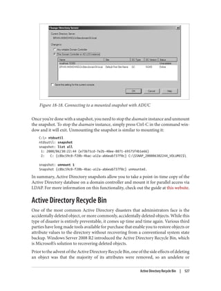 Figure 18-18. Connecting to a mounted snapshot with ADUC
Once you’re done with a snapshot, you need to stop the dsamain instance and unmount
the snapshot. To stop the dsamain instance, simply press Ctrl-C in the command win‐
dow and it will exit. Unmounting the snapshot is similar to mounting it:
C:> ntdsutil
ntdsutil: snapshot
snapshot: list all
1: 2008/06/30:22:44 {e73b71cd-7e2b-40ee-8871-69575f4b1e66}
2: C: {c8bc59c0-f20b-4bac-a12a-ab6eab737f0c} C:$SNAP_200806302244_VOLUMEC$
snapshot: unmount 1
Snapshot {c8bc59c0-f20b-4bac-a12a-ab6eab737f0c} unmounted.
In summary, Active Directory snapshots allow you to take a point-in-time copy of the
Active Directory database on a domain controller and mount it for parallel access via
LDAP. For more information on this functionality, check out the guide at this website.
Active Directory Recycle Bin
One of the most common Active Directory disasters that administrators face is the
accidentally deleted object, or more commonly, accidentally deleted objects. While this
type of disaster is entirely preventable, it comes up time and time again. Various third
parties have long made tools available for purchase that enable you to restore objects or
attribute values to the directory without recovering from a conventional system state
backup. Windows Server 2008 R2 introduced the Active Directory Recycle Bin, which
is Microsoft’s solution to recovering deleted objects.
Prior to the advent of the Active Directory Recycle Bin, one of the side effects of deleting
an object was that the majority of its attributes were removed, so an undelete or
Active Directory Recycle Bin | 527
 