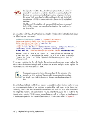Once you have enabled the Active Directory Recycle Bin, it cannot be
disabled. Be sure that you have tested the effects of enabling the Recycle
Bin in a test environment including tools that integrate with Active
Directory. Tools generally affected by enabling the Recycle Bin include
those that use LDAP DirSync to synchronize changes in AD with a local
database.
The Microsoft Identity Lifecycle Manager (ILM) and some versions of
Office365 DirSync are two examples of applications that are affected by
the Recycle Bin.
On a machine with the Active Directory module for Windows PowerShell installed, run
the following two commands:
Enable-ADOptionalFeature -Identity 'CN=Recycle Bin Feature,
CN=Optional Features,CN=Directory Service,CN=Windows NT,
CN=Services,CN=Configuration,'<Forest Root DN>'
-Scope ForestOrConfigurationSet
-Target '<Forest DNS Name>' `'CN=Recycle Bin Feature, ` CN=Optional Features, `
CN=Directory Service,CN=Windows NT,CN=Services,CN=Configuration,
<Forest Root DN>' -Scope ForestOrConfigurationSet -Target '<Forest DNS Name>'
WARNING: Enabling 'Recycle Bin Feature' on 'CN=Partitions,CN=Configuration,
<Forest Root DN>' is anirreversible action! You will not be able to disable
'Recycle Bin Feature' on 'CN=Partitions,CN=Configuration,<Forest Root DN>'
if you proceed.
If you were enabling the Recycle Bin for the contoso.com forest, you would replace the
<Forest Root DN> in the sample with DC=contoso,DC=com, and you would replace the
<Forest DNS Name> with contoso.com.
You can also enable the Active Directory Recycle Bin using the Win‐
dows Server 2012 version of the Active Directory Administrative Cen‐
ter. Simply right-click the forest root domain and click Enable Recycle
Bin.
Once the Recycle Bin is enabled, you may see some additional replication traffic in your
environment as the isRecycled attribute is updated for each object in the forest. Ad‐
ditionally, objects that were previously tombstoned will enter the recycled state and will
no longer be available for reanimation. Finally, once the Recycle Bin is enabled, the
infrastructure master FSMO role no longer has any work to perform, so its placement
is no longer important. For more information on FSMO roles, refer to Chapter 2.
530 | Chapter 18: Backup, Recovery, and Maintenance
 
