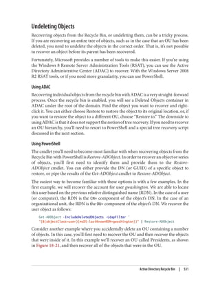 Undeleting Objects
Recovering objects from the Recycle Bin, or undeleting them, can be a tricky process.
If you are recovering an entire tree of objects, such as in the case that an OU has been
deleted, you need to undelete the objects in the correct order. That is, it’s not possible
to recover an object before its parent has been recovered.
Fortunately, Microsoft provides a number of tools to make this easier. If you’re using
the Windows 8 Remote Server Administration Tools (RSAT), you can use the Active
Directory Administrative Center (ADAC) to recover. With the Windows Server 2008
R2 RSAT tools, or if you need more granularity, you can use PowerShell.
Using ADAC
RecoveringindividualobjectsfromtherecyclebinwithADACisaverystraight-forward
process. Once the recycle bin is enabled, you will see a Deleted Objects container in
ADAC under the root of the domain. Find the object you want to recover and right-
click it. You can either choose Restore to restore the object to its original location, or, if
you want to restore the object to a different OU, choose “Restore to.” The downside to
usingADACisthatitdoesnotsupportthenotionoftreerecovery.Ifyouneedtorecover
an OU hierarchy, you’ll need to resort to PowerShell and a special tree recovery script
discussed in the next section.
Using PowerShell
The cmdlet you’ll need to become most familiar with when recovering objects from the
Recycle Bin with PowerShell is Restore-ADObject. In order to recover an object or series
of objects, you’ll first need to identify them and provide them to the Restore-
ADObject cmdlet. You can either provide the DN (or GUID) of a specific object to
restore, or pipe the results of the Get-ADObject cmdlet to Restore-ADObject.
The easiest way to become familiar with these options is with a few examples. In the
first example, we will recover the account for user gwashington. We are able to locate
this user based on the previous relative distinguished name (RDN). In the case of a user
(or computer), the RDN is the CN= component of the object’s DN. In the case of an
organizational unit, the RDN is the OU= component of the object’s DN. We recover the
user object as follows:
Get-ADObject -IncludeDeletedObjects -LdapFilter `
"(&(objectClass=user)(msDS-lastKnownRDN=gwashington))" | Restore-ADObject
Consider another example where you accidentally delete an OU containing a number
of objects. In this case, you’ll first need to recover the OU and then recover the objects
that were inside of it. In this example we’ll recover an OU called Presidents, as shown
in Figure 18-21, and then recover all of the objects that were in the OU.
Active Directory Recycle Bin | 531
 
